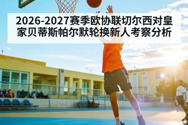 2026-2027赛季欧协联切尔西对皇家贝蒂斯帕尔默轮换新人考察分析 - hth